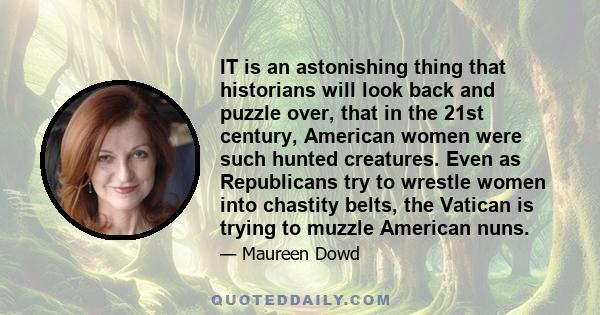 IT is an astonishing thing that historians will look back and puzzle over, that in the 21st century, American women were such hunted creatures. Even as Republicans try to wrestle women into chastity belts, the Vatican