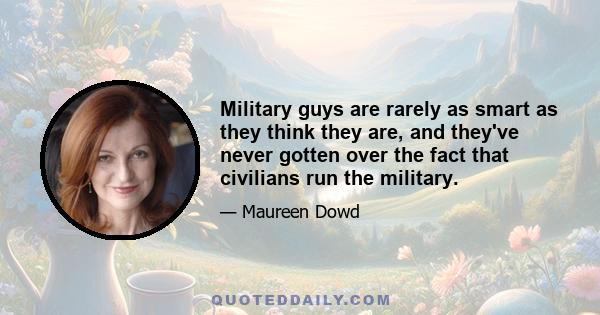 Military guys are rarely as smart as they think they are, and they've never gotten over the fact that civilians run the military.