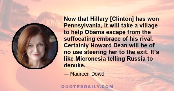 Now that Hillary [Clinton] has won Pennsylvania, it will take a village to help Obama escape from the suffocating embrace of his rival. Certainly Howard Dean will be of no use steering her to the exit. It’s like