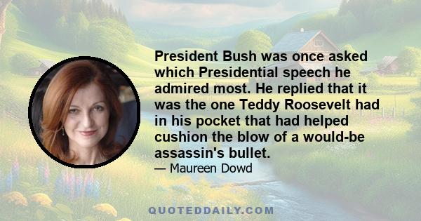 President Bush was once asked which Presidential speech he admired most. He replied that it was the one Teddy Roosevelt had in his pocket that had helped cushion the blow of a would-be assassin's bullet.