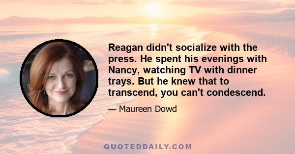 Reagan didn't socialize with the press. He spent his evenings with Nancy, watching TV with dinner trays. But he knew that to transcend, you can't condescend.