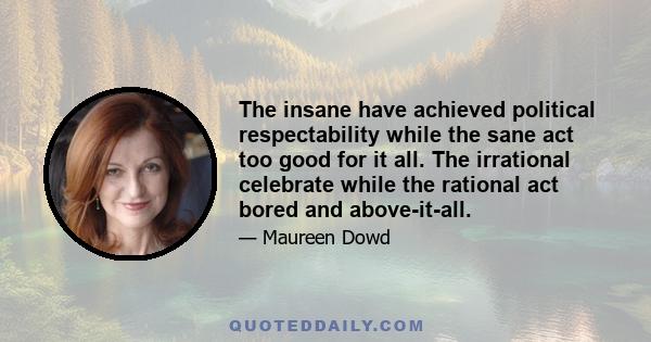 The insane have achieved political respectability while the sane act too good for it all. The irrational celebrate while the rational act bored and above-it-all.