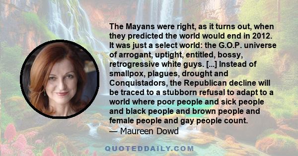 The Mayans were right, as it turns out, when they predicted the world would end in 2012. It was just a select world: the G.O.P. universe of arrogant, uptight, entitled, bossy, retrogressive white guys. [...] Instead of