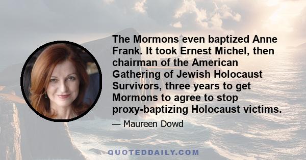 The Mormons even baptized Anne Frank. It took Ernest Michel, then chairman of the American Gathering of Jewish Holocaust Survivors, three years to get Mormons to agree to stop proxy-baptizing Holocaust victims.