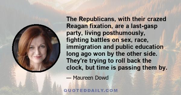 The Republicans, with their crazed Reagan fixation, are a last-gasp party, living posthumously, fighting battles on sex, race, immigration and public education long ago won by the other side. They're trying to roll back 