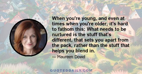 When you're young, and even at times when you're older, it's hard to fathom this: What needs to be nurtured is the stuff that's different, that sets you apart from the pack, rather than the stuff that helps you blend in.