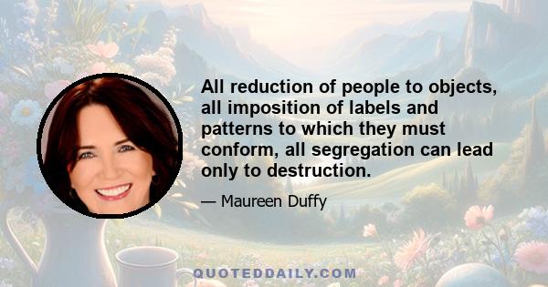 All reduction of people to objects, all imposition of labels and patterns to which they must conform, all segregation can lead only to destruction.