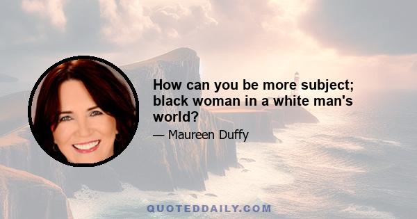 How can you be more subject; black woman in a white man's world?