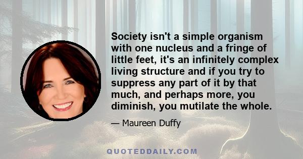 Society isn't a simple organism with one nucleus and a fringe of little feet, it's an infinitely complex living structure and if you try to suppress any part of it by that much, and perhaps more, you diminish, you