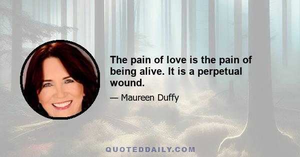 The pain of love is the pain of being alive. It is a perpetual wound.