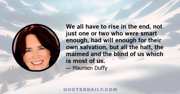 We all have to rise in the end, not just one or two who were smart enough, had will enough for their own salvation, but all the halt, the maimed and the blind of us which is most of us.