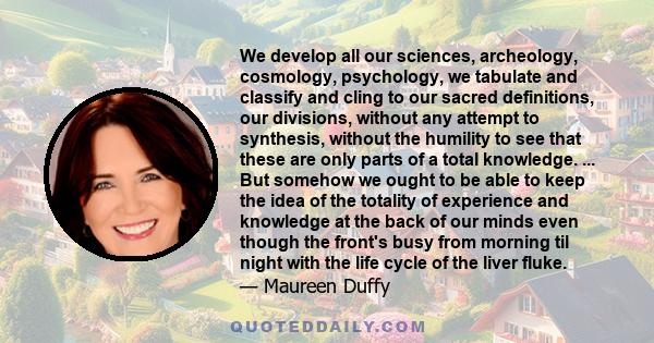 We develop all our sciences, archeology, cosmology, psychology, we tabulate and classify and cling to our sacred definitions, our divisions, without any attempt to synthesis, without the humility to see that these are