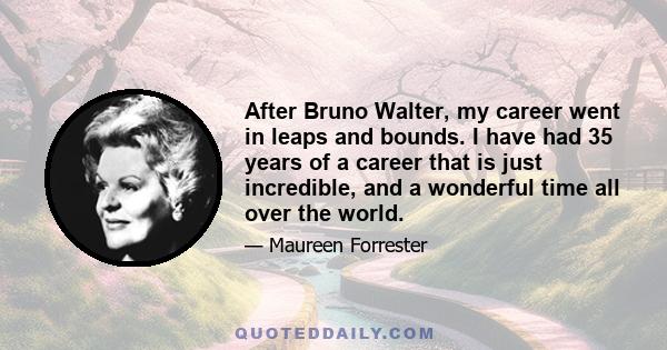 After Bruno Walter, my career went in leaps and bounds. I have had 35 years of a career that is just incredible, and a wonderful time all over the world.