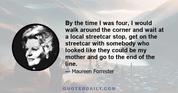 By the time I was four, I would walk around the corner and wait at a local streetcar stop, get on the streetcar with somebody who looked like they could be my mother and go to the end of the line.