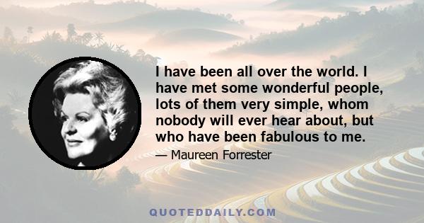 I have been all over the world. I have met some wonderful people, lots of them very simple, whom nobody will ever hear about, but who have been fabulous to me.