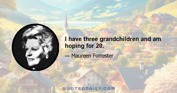 I have three grandchildren and am hoping for 20.