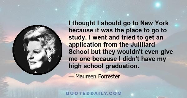 I thought I should go to New York because it was the place to go to study. I went and tried to get an application from the Juilliard School but they wouldn't even give me one because I didn't have my high school