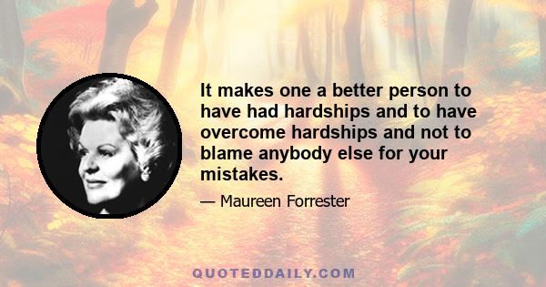 It makes one a better person to have had hardships and to have overcome hardships and not to blame anybody else for your mistakes.