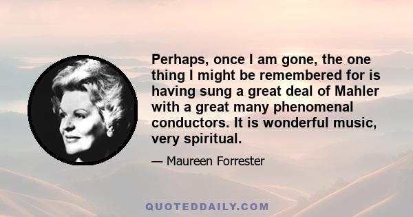 Perhaps, once I am gone, the one thing I might be remembered for is having sung a great deal of Mahler with a great many phenomenal conductors. It is wonderful music, very spiritual.