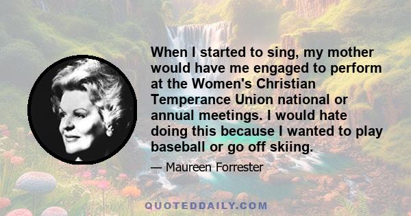 When I started to sing, my mother would have me engaged to perform at the Women's Christian Temperance Union national or annual meetings. I would hate doing this because I wanted to play baseball or go off skiing.