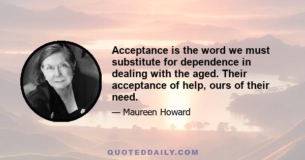 Acceptance is the word we must substitute for dependence in dealing with the aged. Their acceptance of help, ours of their need.