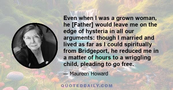 Even when I was a grown woman, he [Father] would leave me on the edge of hysteria in all our arguments: though I married and lived as far as I could spiritually from Bridgeport, he reduced me in a matter of hours to a