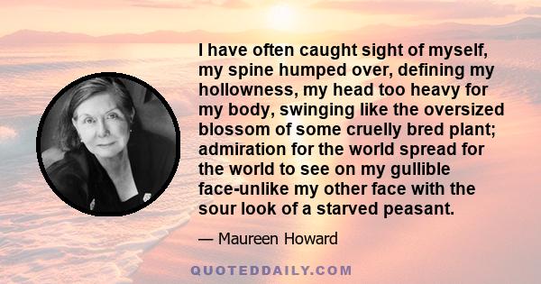 I have often caught sight of myself, my spine humped over, defining my hollowness, my head too heavy for my body, swinging like the oversized blossom of some cruelly bred plant; admiration for the world spread for the