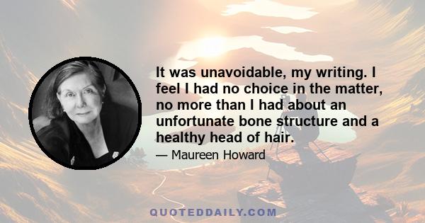 It was unavoidable, my writing. I feel I had no choice in the matter, no more than I had about an unfortunate bone structure and a healthy head of hair.