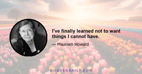 I've finally learned not to want things I cannot have.