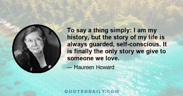 To say a thing simply: I am my history, but the story of my life is always guarded, self-conscious. It is finally the only story we give to someone we love.