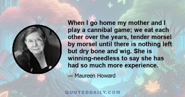 When I go home my mother and I play a cannibal game; we eat each other over the years, tender morsel by morsel until there is nothing left but dry bone and wig. She is winning-needless to say she has had so much more