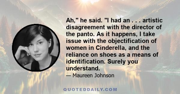 Ah, he said. I had an . . . artistic disagreement with the director of the panto. As it happens, I take issue with the objectification of women in Cinderella, and the reliance on shoes as a means of identification.