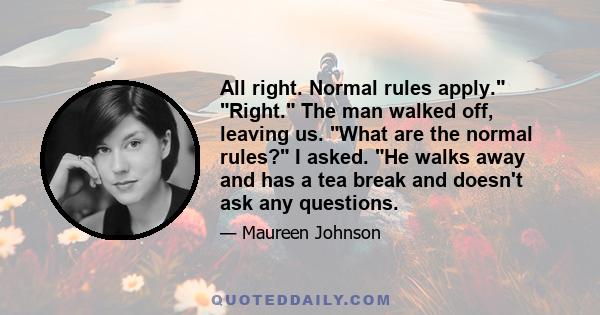 All right. Normal rules apply. Right. The man walked off, leaving us. What are the normal rules? I asked. He walks away and has a tea break and doesn't ask any questions.