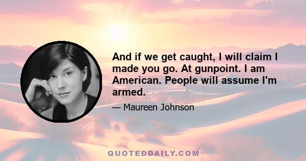 And if we get caught, I will claim I made you go. At gunpoint. I am American. People will assume I'm armed.