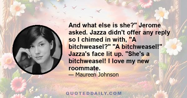 And what else is she? Jerome asked. Jazza didn't offer any reply so I chimed in with, A bitchweasel? A bitchweasel! Jazza's face lit up. She's a bitchweasel! I love my new roommate.