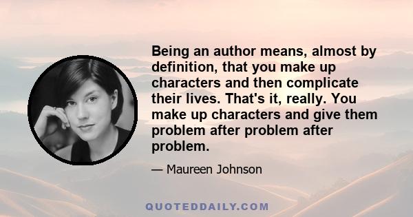 Being an author means, almost by definition, that you make up characters and then complicate their lives. That's it, really. You make up characters and give them problem after problem after problem.