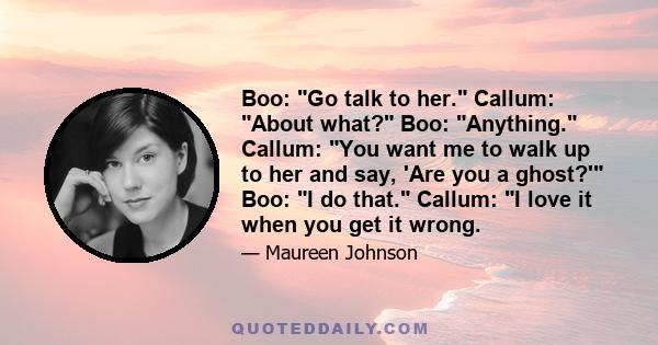 Boo: Go talk to her. Callum: About what? Boo: Anything. Callum: You want me to walk up to her and say, 'Are you a ghost?' Boo: I do that. Callum: I love it when you get it wrong.