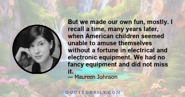 But we made our own fun, mostly. I recall a time, many years later, when American children seemed unable to amuse themselves without a fortune in electrical and electronic equipment. We had no fancy equipment and did