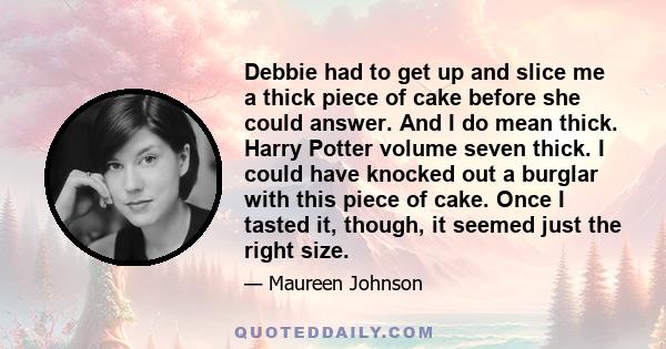 Debbie had to get up and slice me a thick piece of cake before she could answer. And I do mean thick. Harry Potter volume seven thick. I could have knocked out a burglar with this piece of cake. Once I tasted it,