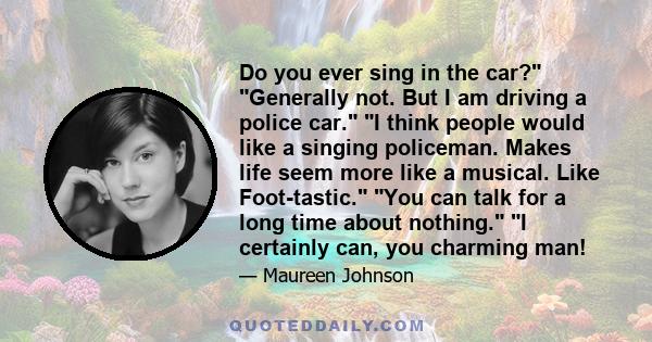 Do you ever sing in the car? Generally not. But I am driving a police car. I think people would like a singing policeman. Makes life seem more like a musical. Like Foot-tastic. You can talk for a long time about