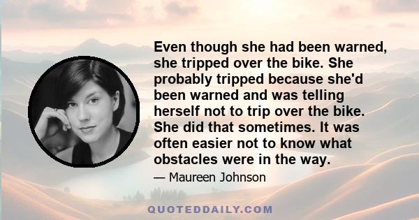 Even though she had been warned, she tripped over the bike. She probably tripped because she'd been warned and was telling herself not to trip over the bike. She did that sometimes. It was often easier not to know what