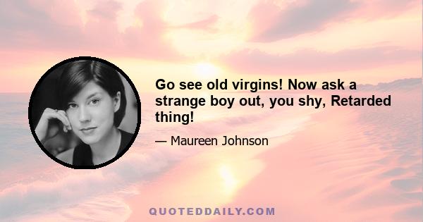 Go see old virgins! Now ask a strange boy out, you shy, Retarded thing!