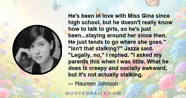 He's been in love with Miss Gina since high school, but he doesn't really know how to talk to girls, so he's just been...staying around her since then. He just tends to go where she goes. Isn't that stalking? Jazza