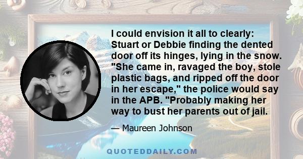 I could envision it all to clearly: Stuart or Debbie finding the dented door off its hinges, lying in the snow. She came in, ravaged the boy, stole plastic bags, and ripped off the door in her escape, the police would