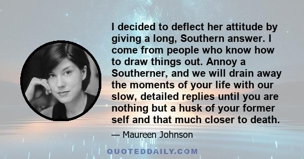 I decided to deflect her attitude by giving a long, Southern answer. I come from people who know how to draw things out. Annoy a Southerner, and we will drain away the moments of your life with our slow, detailed