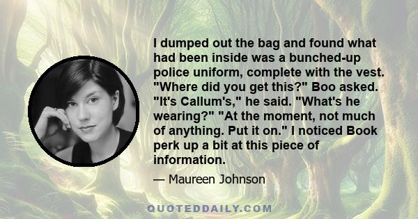 I dumped out the bag and found what had been inside was a bunched-up police uniform, complete with the vest. Where did you get this? Boo asked. It's Callum's, he said. What's he wearing? At the moment, not much of