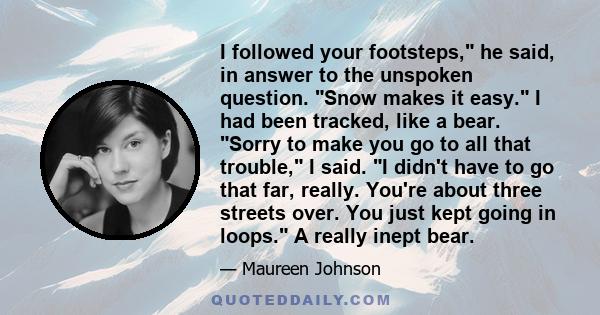 I followed your footsteps, he said, in answer to the unspoken question. Snow makes it easy. I had been tracked, like a bear. Sorry to make you go to all that trouble, I said. I didn't have to go that far, really. You're 