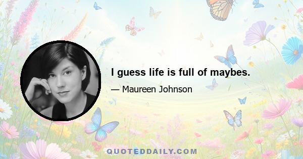 I guess life is full of maybes.