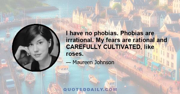 I have no phobias. Phobias are irrational. My fears are rational and CAREFULLY CULTIVATED, like roses.