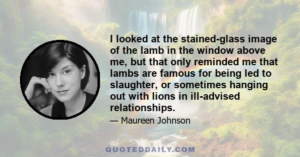 I looked at the stained-glass image of the lamb in the window above me, but that only reminded me that lambs are famous for being led to slaughter, or sometimes hanging out with lions in ill-advised relationships.